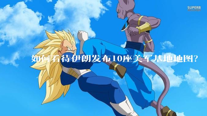 如何看待伊朗发布10座美军基地地图？