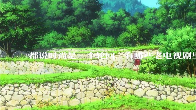 都说时尚是一个轮回，有哪些老电视剧里面的穿搭到现在都还是很潮的呢？