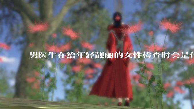 男医生在给年轻靓丽的女性检查时会是什么心态？