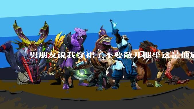 男朋友说我穿裙子不要敞开腿坐这是他底线，我该怎么办？